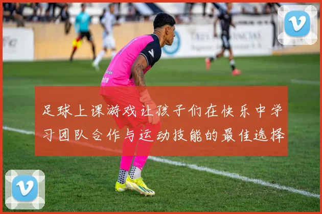 足球上课游戏让孩子们在快乐中学习团队合作与运动技能的最佳选择