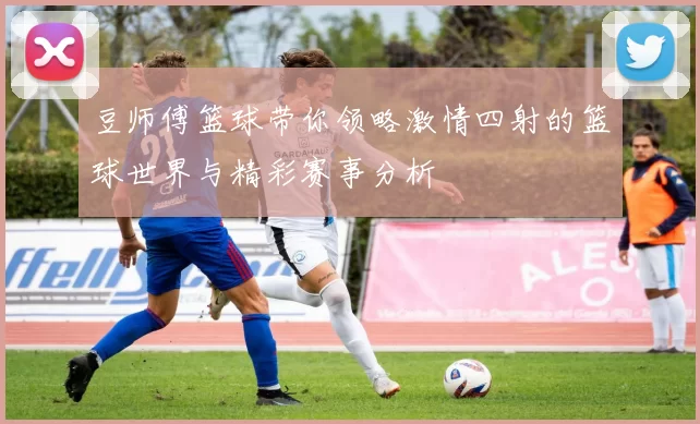 豆师傅篮球带你领略激情四射的篮球世界与精彩赛事分析