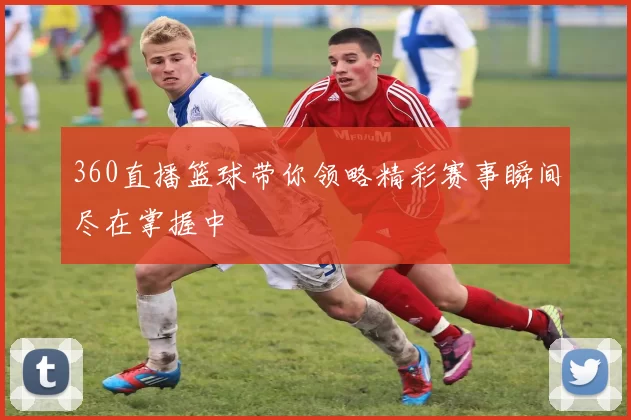 360直播篮球带你领略精彩赛事瞬间尽在掌握中